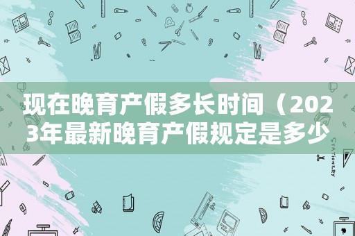 現(xiàn)在晚育產(chǎn)假多長(zhǎng)時(shí)間（2023年最新晚育產(chǎn)假規(guī)定是多少）