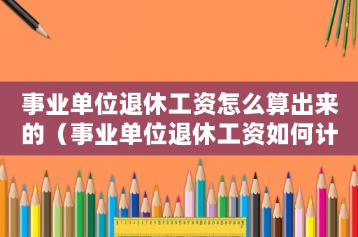 事業(yè)單位退休工資怎么算出來的（事業(yè)單位退休工資如何計(jì)算舉例說明）