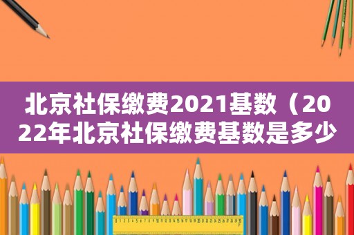 北京社保繳費(fèi)2021基數(shù)（2022年北京社保繳費(fèi)基數(shù)是多少）