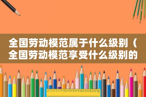 全國勞動模范屬于什么級別（全國勞動模范享受什么級別的待遇）