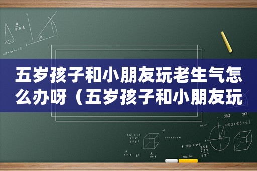 五歲孩子和小朋友玩老生氣怎么辦呀（五歲孩子和小朋友玩老生氣怎么辦）