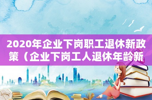2020年企業(yè)下崗職工退休新政策（企業(yè)下崗工人退休年齡新規(guī)定是什么）
