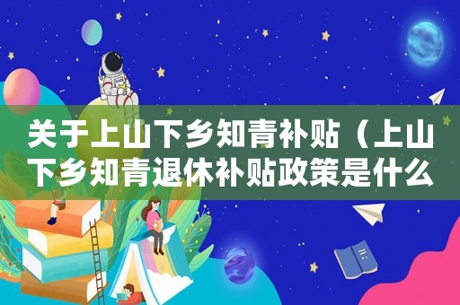 關(guān)于上山下鄉(xiāng)知青補(bǔ)貼（上山下鄉(xiāng)知青退休補(bǔ)貼政策是什么時(shí)候）