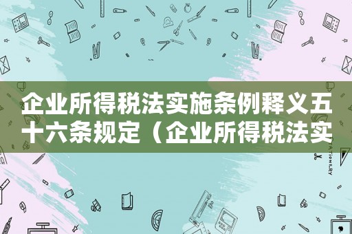 企業(yè)所得稅法實施條例釋義五十六條規(guī)定（企業(yè)所得稅法實施條例釋義五十六條）