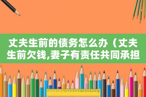 丈夫生前的債務(wù)怎么辦（丈夫生前欠錢(qián),妻子有責(zé)任共同承擔(dān)嗎）