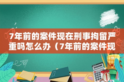 7年前的案件現(xiàn)在刑事拘留嚴(yán)重嗎怎么辦（7年前的案件現(xiàn)在刑事拘留嚴(yán)重嗎）