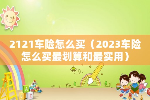 2121車險怎么買（2023車險怎么買最劃算和最實(shí)用）