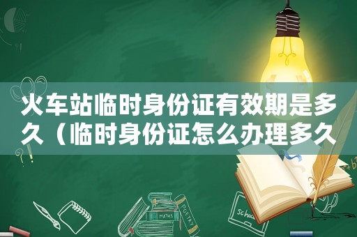 火車站臨時身份證有效期是多久（臨時身份證怎么辦理多久才能拿到）