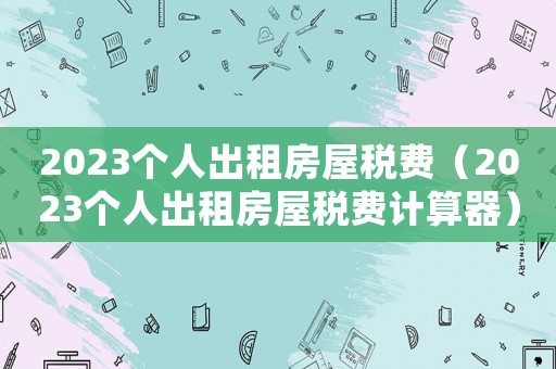 2023個人出租房屋稅費（2023個人出租房屋稅費計算器）
