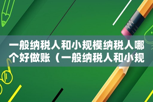 一般納稅人和小規(guī)模納稅人哪個(gè)好做賬（一般納稅人和小規(guī)模納稅人哪個(gè)好做賬）