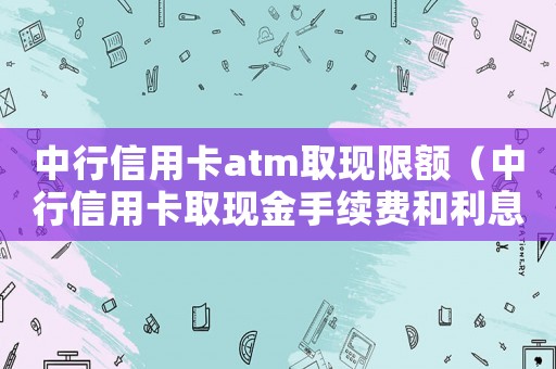 中行信用卡atm取現(xiàn)限額（中行信用卡取現(xiàn)金手續(xù)費和利息多少）
