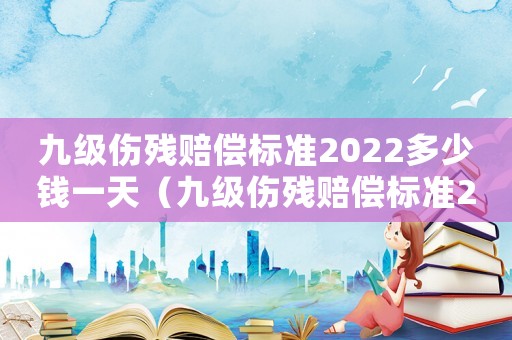 九級(jí)傷殘賠償標(biāo)準(zhǔn)2022多少錢一天（九級(jí)傷殘賠償標(biāo)準(zhǔn)2022多少錢）
