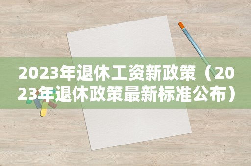 2023年退休工資新政策（2023年退休政策最新標(biāo)準(zhǔn)公布）