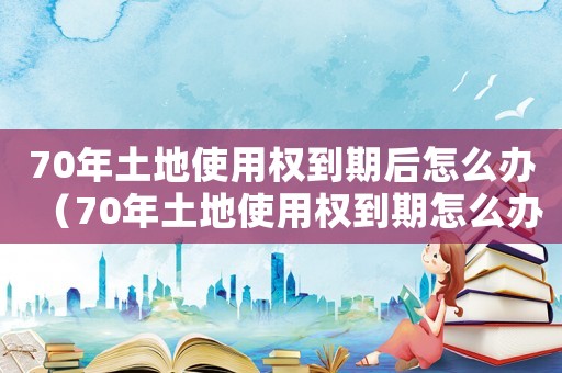 70年土地使用權到期后怎么辦（70年土地使用權到期怎么辦理手續(xù)）