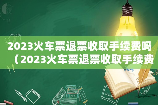 2023火車票退票收取手續(xù)費(fèi)嗎（2023火車票退票收取手續(xù)費(fèi)嗎）