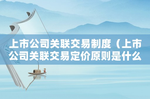 上市公司關聯(lián)交易制度（上市公司關聯(lián)交易定價原則是什么）