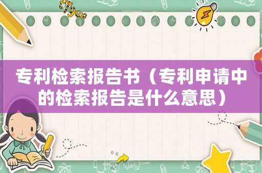 專利檢索報告書（專利申請中的檢索報告是什么意思）
