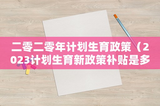二零二零年計(jì)劃生育政策（2023計(jì)劃生育新政策補(bǔ)貼是多少）