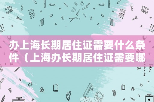 辦上海長期居住證需要什么條件（上海辦長期居住證需要哪些材料和手續(xù)）