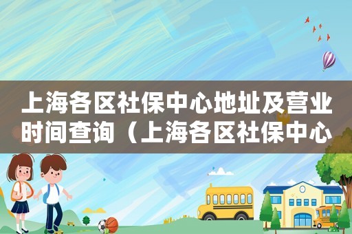 上海各區(qū)社保中心地址及營業(yè)時(shí)間查詢（上海各區(qū)社保中心地址及營業(yè)時(shí)間）