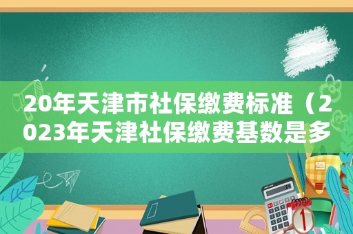 20年天津市社保繳費標(biāo)準(zhǔn)（2023年天津社保繳費基數(shù)是多少呢）