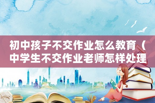 初中孩子不交作業(yè)怎么教育（中學(xué)生不交作業(yè)老師怎樣處理這類(lèi)問(wèn)題）