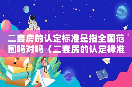 二套房的認定標準是指全國范圍嗎對嗎（二套房的認定標準是指全國范圍嗎）