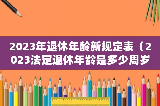2023年退休年齡新規(guī)定表（2023法定退休年齡是多少周歲）