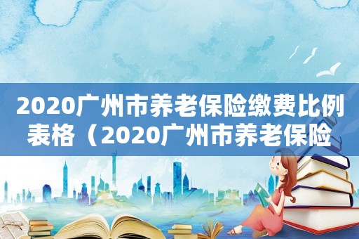 2020廣州市養(yǎng)老保險繳費(fèi)比例表格（2020廣州市養(yǎng)老保險繳費(fèi)比例）