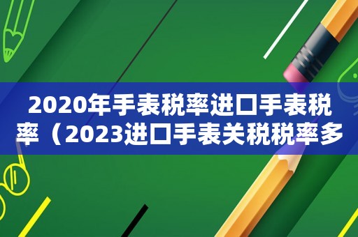 2020年手表稅率進(jìn)口手表稅率（2023進(jìn)口手表關(guān)稅稅率多少錢）