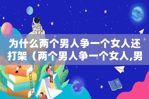 為什么兩個(gè)男人爭(zhēng)一個(gè)女人還打架（兩個(gè)男人爭(zhēng)一個(gè)女人,男人什么心理）