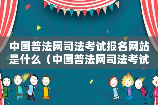 中國普法網(wǎng)司法考試報名網(wǎng)站是什么（中國普法網(wǎng)司法考試報名網(wǎng)站是什么）