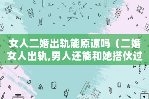 女人二婚出軌能原諒嗎（二婚女人出軌,男人還能和她搭伙過(guò)嗎）