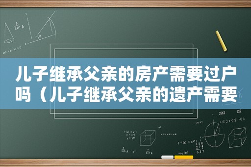 兒子繼承父親的房產(chǎn)需要過(guò)戶嗎（兒子繼承父親的遺產(chǎn)需要手續(xù)費(fèi)嗎）