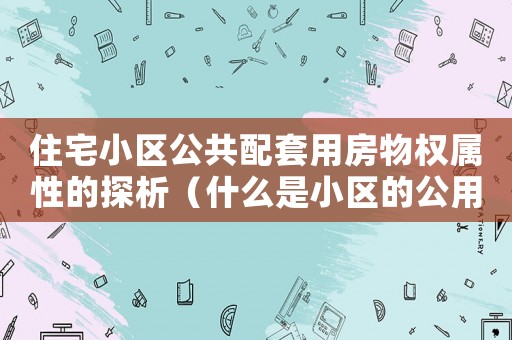 住宅小區(qū)公共配套用房物權(quán)屬性的探析（什么是小區(qū)的公用配套設(shè)施所有權(quán)轉(zhuǎn)移）