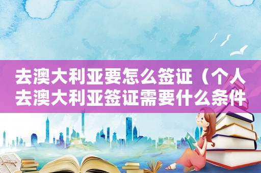 去澳大利亞要怎么簽證（個(gè)人去澳大利亞簽證需要什么條件）