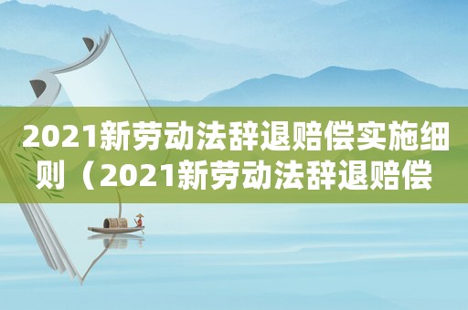 2021新勞動法辭退賠償實施細則（2021新勞動法辭退賠償實施細則）