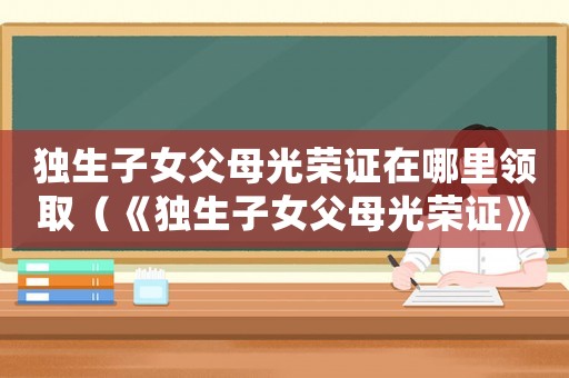 獨(dú)生子女父母光榮證在哪里領(lǐng)取（《獨(dú)生子女父母光榮證》如何辦理流程）
