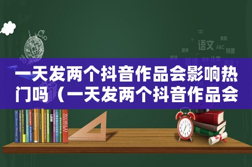 一天發(fā)兩個(gè)抖音作品會(huì)影響熱門嗎（一天發(fā)兩個(gè)抖音作品會(huì)影響熱門嗎）