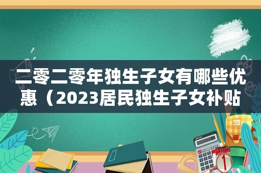 二零二零年獨(dú)生子女有哪些優(yōu)惠（2023居民獨(dú)生子女補(bǔ)貼政策是什么）