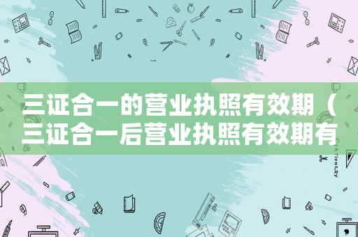 三證合一的營業(yè)執(zhí)照有效期（三證合一后營業(yè)執(zhí)照有效期有哪幾種）