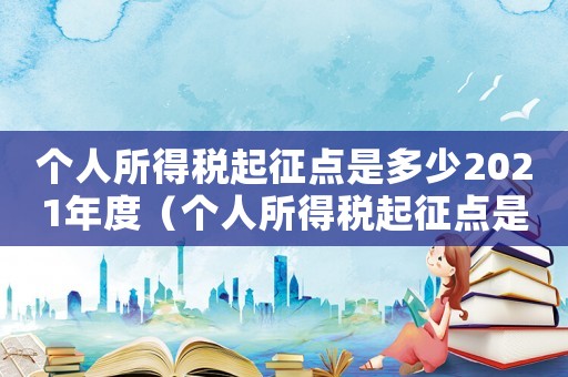 個人所得稅起征點是多少2021年度（個人所得稅起征點是多少2021）