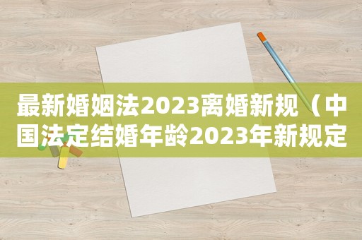 最新婚姻法2023離婚新規(guī)（中國法定結(jié)婚年齡2023年新規(guī)定）