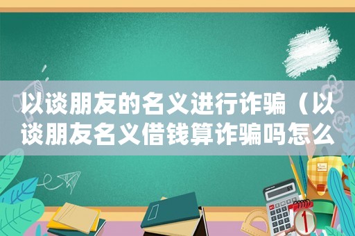 以談朋友的名義進行詐騙（以談朋友名義借錢算詐騙嗎怎么處理）