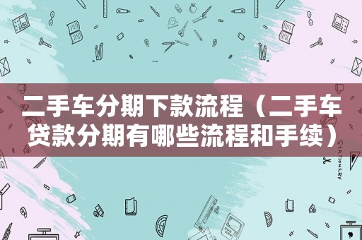 二手車分期下款流程（二手車貸款分期有哪些流程和手續(xù)）