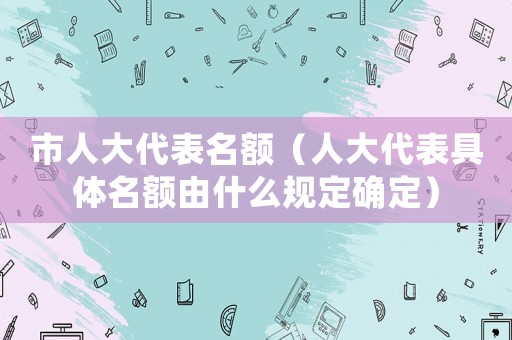 市人大代表名額（人大代表具體名額由什么規(guī)定確定）