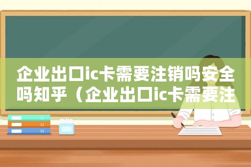 企業(yè)出口ic卡需要注銷嗎安全嗎知乎（企業(yè)出口ic卡需要注銷嗎安全嗎）
