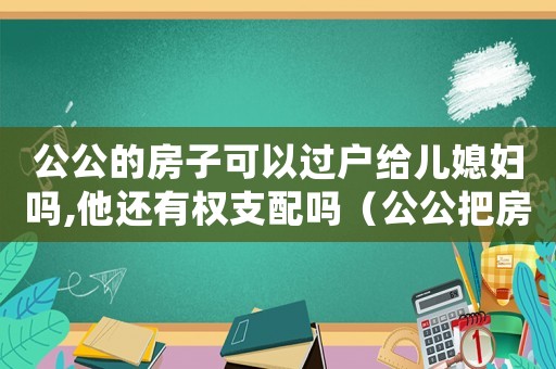 公公的房子可以過戶給兒媳婦嗎,他還有權(quán)支配嗎（公公把房子過戶給兒媳婦花過戶費嗎）