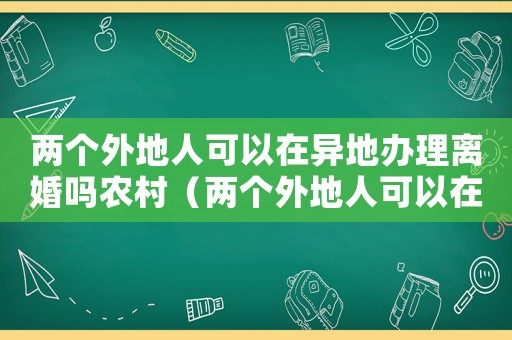 兩個外地人可以在異地辦理離婚嗎農(nóng)村（兩個外地人可以在異地辦理離婚嗎）