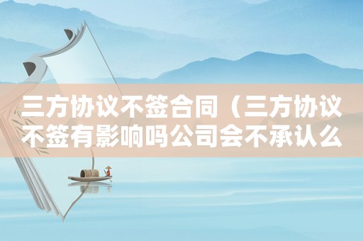 三方協(xié)議不簽合同（三方協(xié)議不簽有影響嗎公司會(huì)不承認(rèn)么）